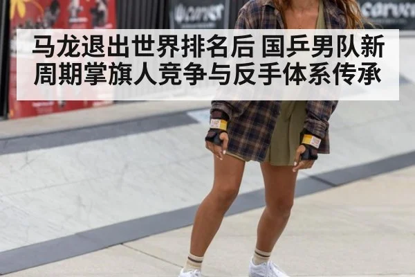 马龙退出世界排名后 国乒男队新周期掌旗人竞争与反手体系传承