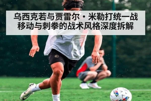 乌西克若与贾雷尔·米勒打统一战 移动与刺拳的战术风格深度拆解